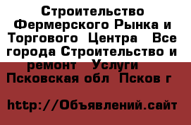 Строительство Фермерского Рынка и Торгового  Центра - Все города Строительство и ремонт » Услуги   . Псковская обл.,Псков г.